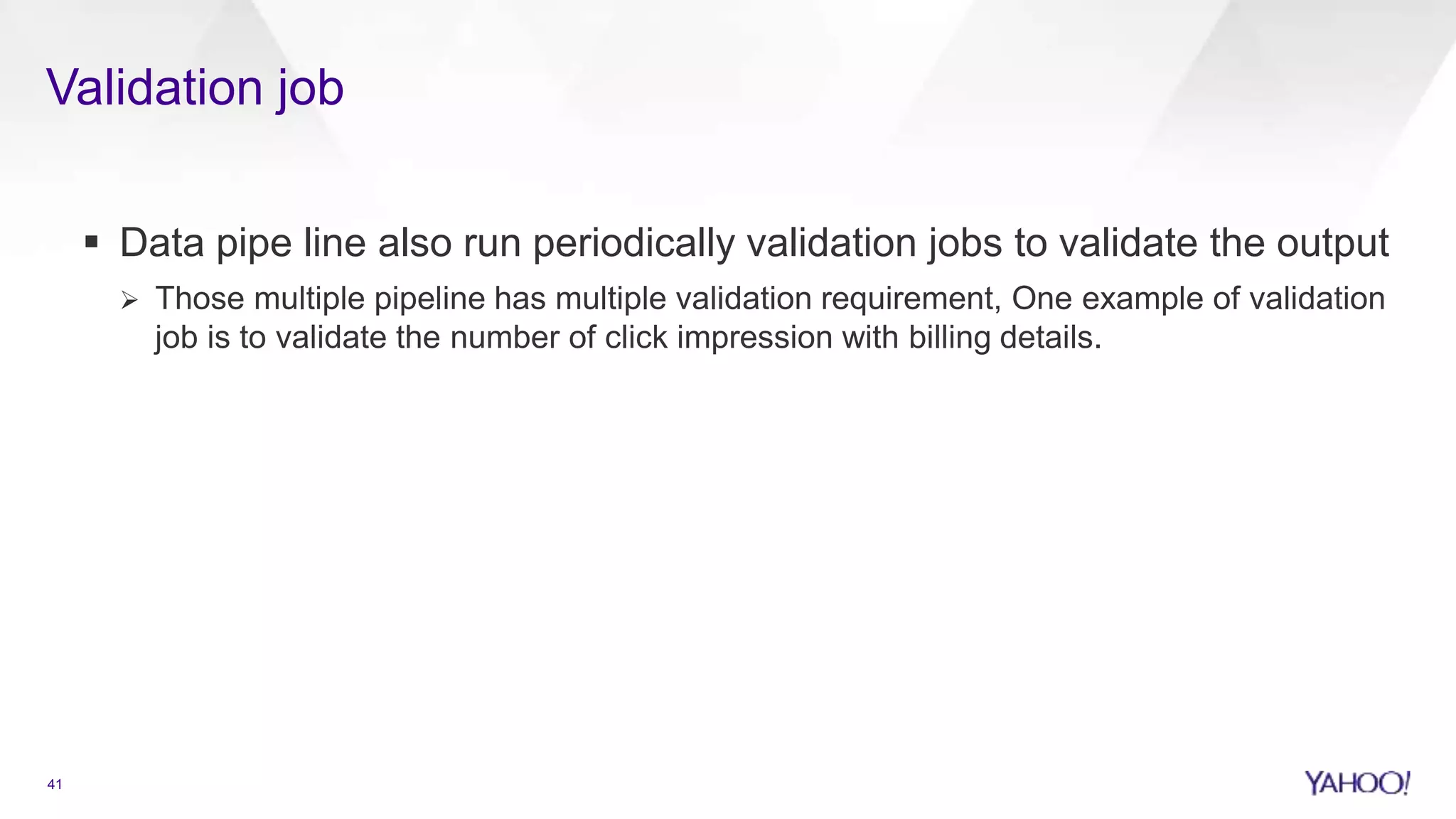 Validation job
41
 Data pipe line also run periodically validation jobs to validate the output
 Those multiple pipeline has multiple validation requirement, One example of validation
job is to validate the number of click impression with billing details.
 