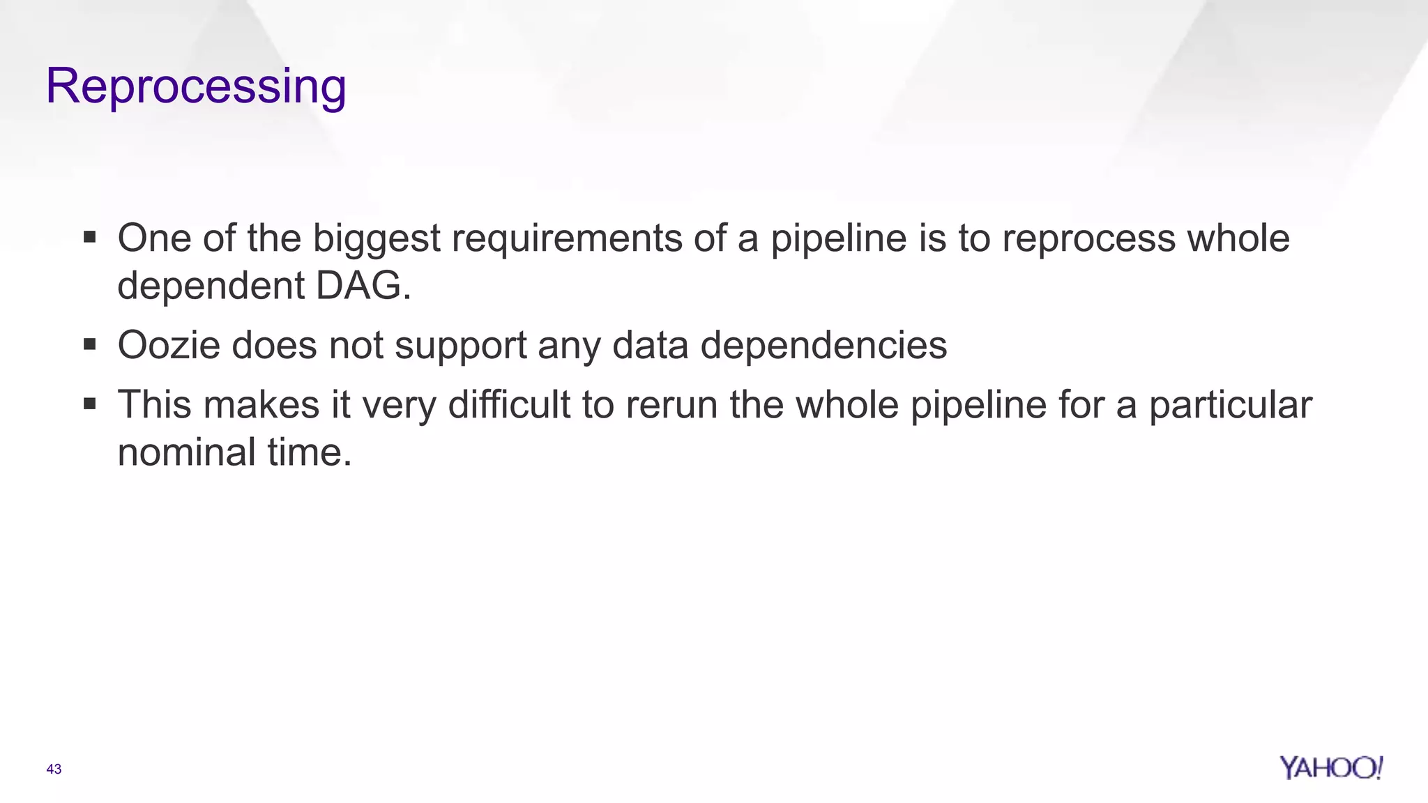 Reprocessing
43
 One of the biggest requirements of a pipeline is to reprocess whole
dependent DAG.
 Oozie does not support any data dependencies
 This makes it very difficult to rerun the whole pipeline for a particular
nominal time.
 