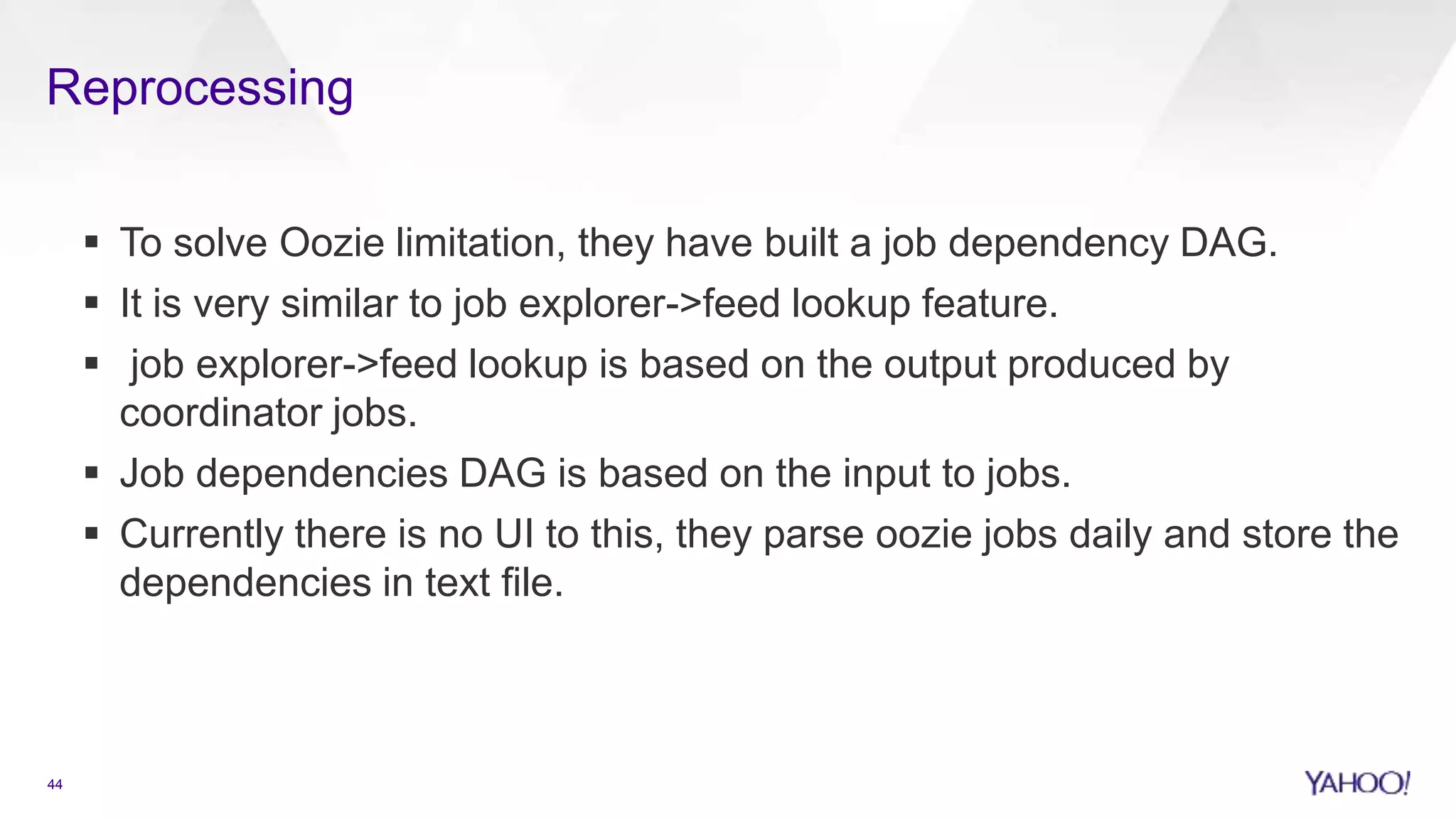 Reprocessing
44
 To solve Oozie limitation, they have built a job dependency DAG.
 It is very similar to job explorer->feed lookup feature.
 job explorer->feed lookup is based on the output produced by
coordinator jobs.
 Job dependencies DAG is based on the input to jobs.
 Currently there is no UI to this, they parse oozie jobs daily and store the
dependencies in text file.
 