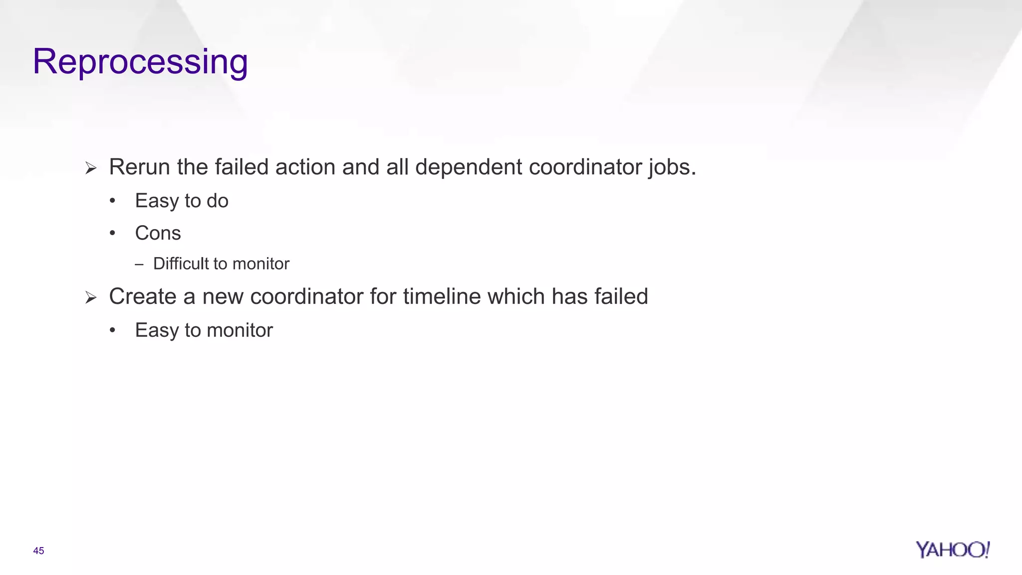 Reprocessing
45
 Rerun the failed action and all dependent coordinator jobs.
• Easy to do
• Cons
– Difficult to monitor
 Create a new coordinator for timeline which has failed
• Easy to monitor
 