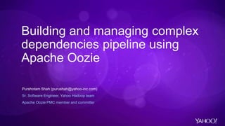 Building and managing complex
dependencies pipeline using
Apache Oozie
Purshotam Shah (purushah@yahoo-inc.com)
Sr. Software Engineer, Yahoo Hadoop team
Apache Oozie PMC member and committer
 