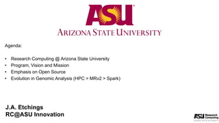 Agenda:
• Research Computing @ Arizona State University
• Program, Vision and Mission
• Emphasis on Open Source
• Evolution in Genomic Analysis (HPC > MRv2 > Spark)
J.A. Etchings
RC@ASU Innovation
 