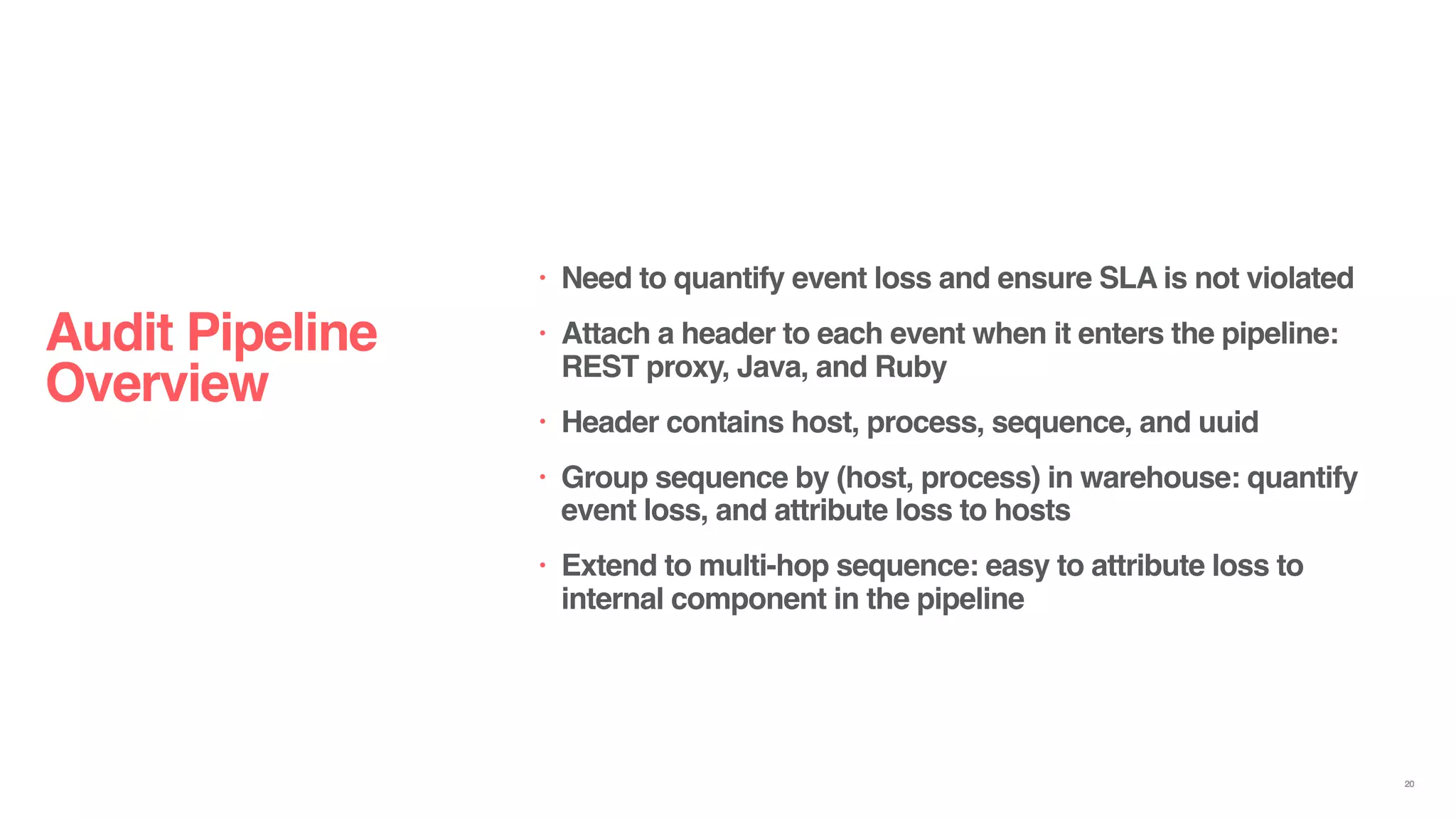 Audit Pipeline
Overview
• Need to quantify event loss and ensure SLA is not violated
• Attach a header to each event when it enters the pipeline:
REST proxy, Java, and Ruby
• Header contains host, process, sequence, and uuid
• Group sequence by (host, process) in warehouse: quantify
event loss, and attribute loss to hosts
• Extend to multi-hop sequence: easy to attribute loss to
internal component in the pipeline
20
 