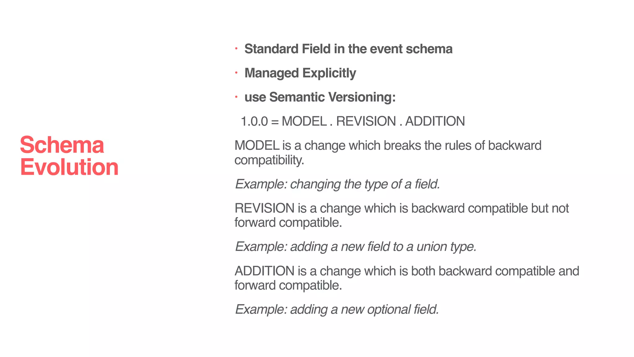 • Standard Field in the event schema
• Managed Explicitly
• use Semantic Versioning:
1.0.0 = MODEL . REVISION . ADDITION
MODEL is a change which breaks the rules of backward
compatibility.
Example: changing the type of a field.
REVISION is a change which is backward compatible but not
forward compatible.
Example: adding a new field to a union type.
ADDITION is a change which is both backward compatible and
forward compatible.
Example: adding a new optional field.
Schema
Evolution
 