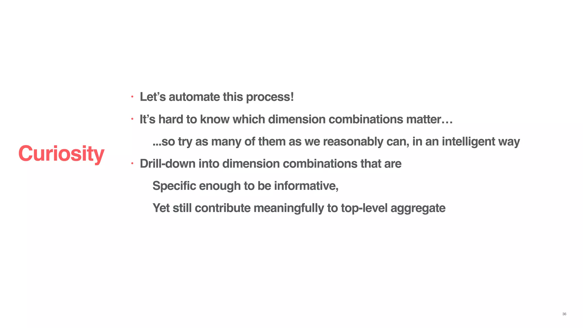 Curiosity
36
• Let’s automate this process!
• It’s hard to know which dimension combinations matter…
...so try as many of them as we reasonably can, in an intelligent way
• Drill-down into dimension combinations that are
Specific enough to be informative,
Yet still contribute meaningfully to top-level aggregate
 