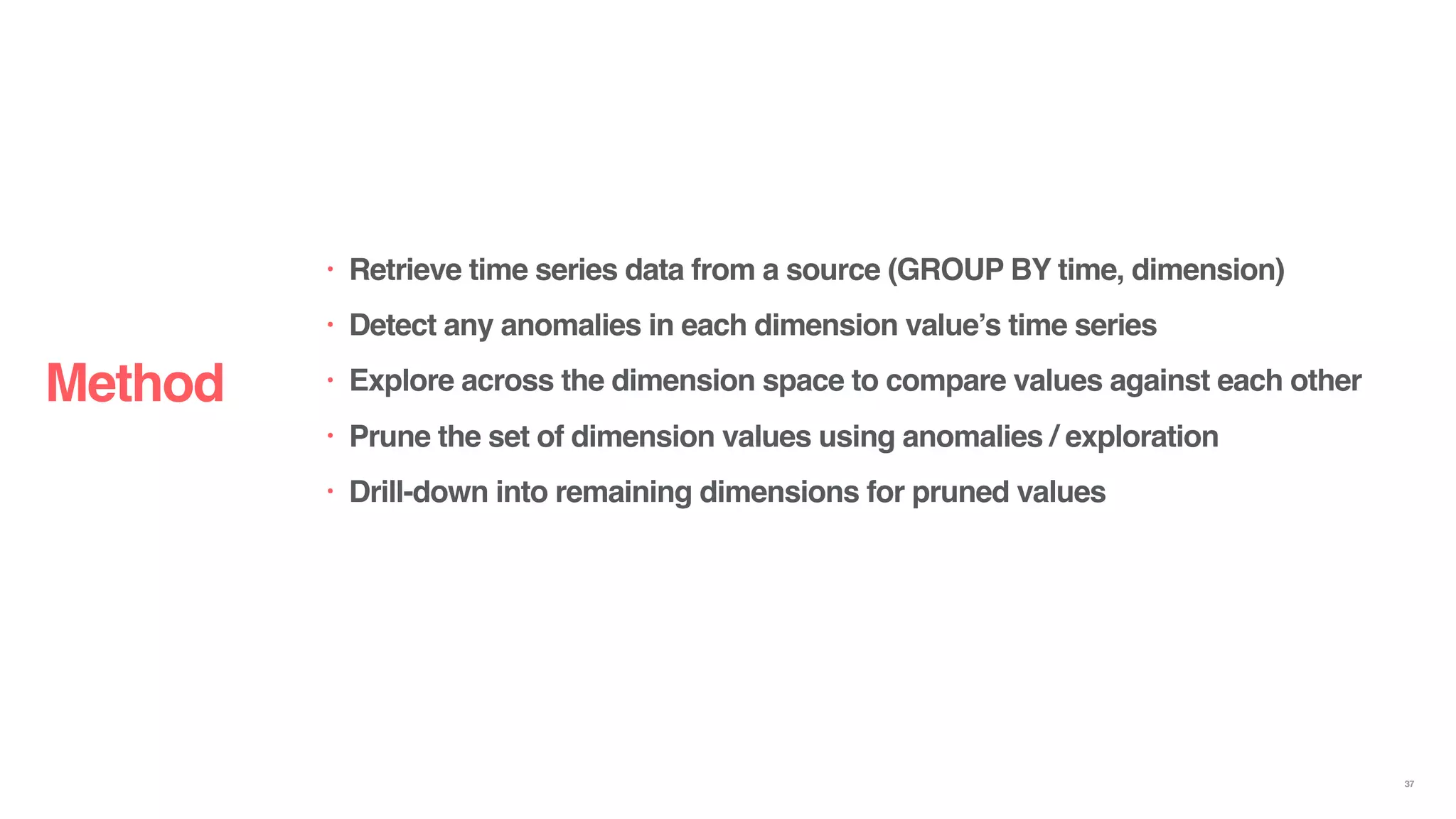 Method
37
• Retrieve time series data from a source (GROUP BY time, dimension)
• Detect any anomalies in each dimension value’s time series
• Explore across the dimension space to compare values against each other
• Prune the set of dimension values using anomalies / exploration
• Drill-down into remaining dimensions for pruned values
 