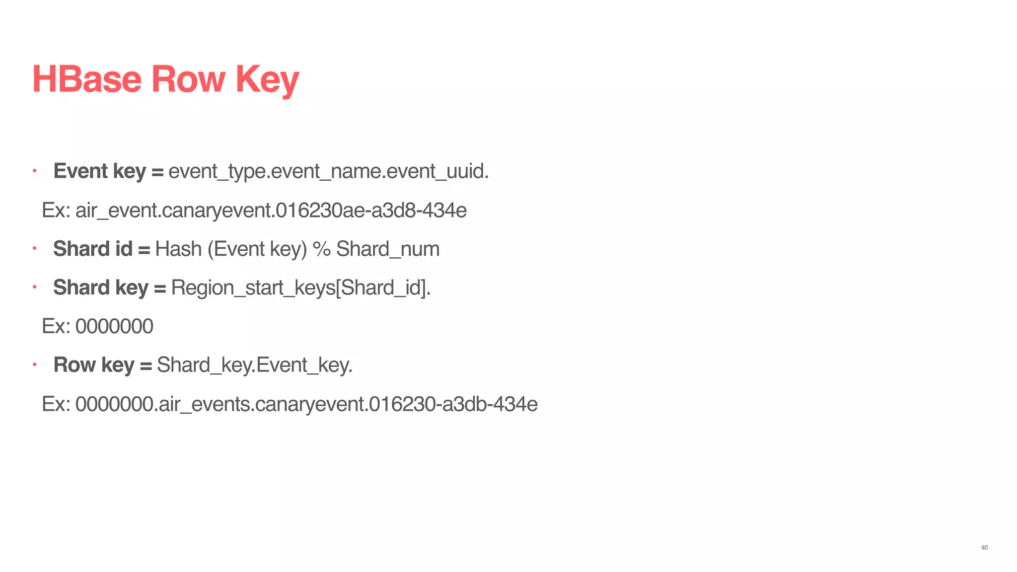 HBase Row Key
• Event key = event_type.event_name.event_uuid.
Ex: air_event.canaryevent.016230ae-a3d8-434e
• Shard id = Hash (Event key) % Shard_num
• Shard key = Region_start_keys[Shard_id].
Ex: 0000000
• Row key = Shard_key.Event_key.
Ex: 0000000.air_events.canaryevent.016230-a3db-434e
40
 