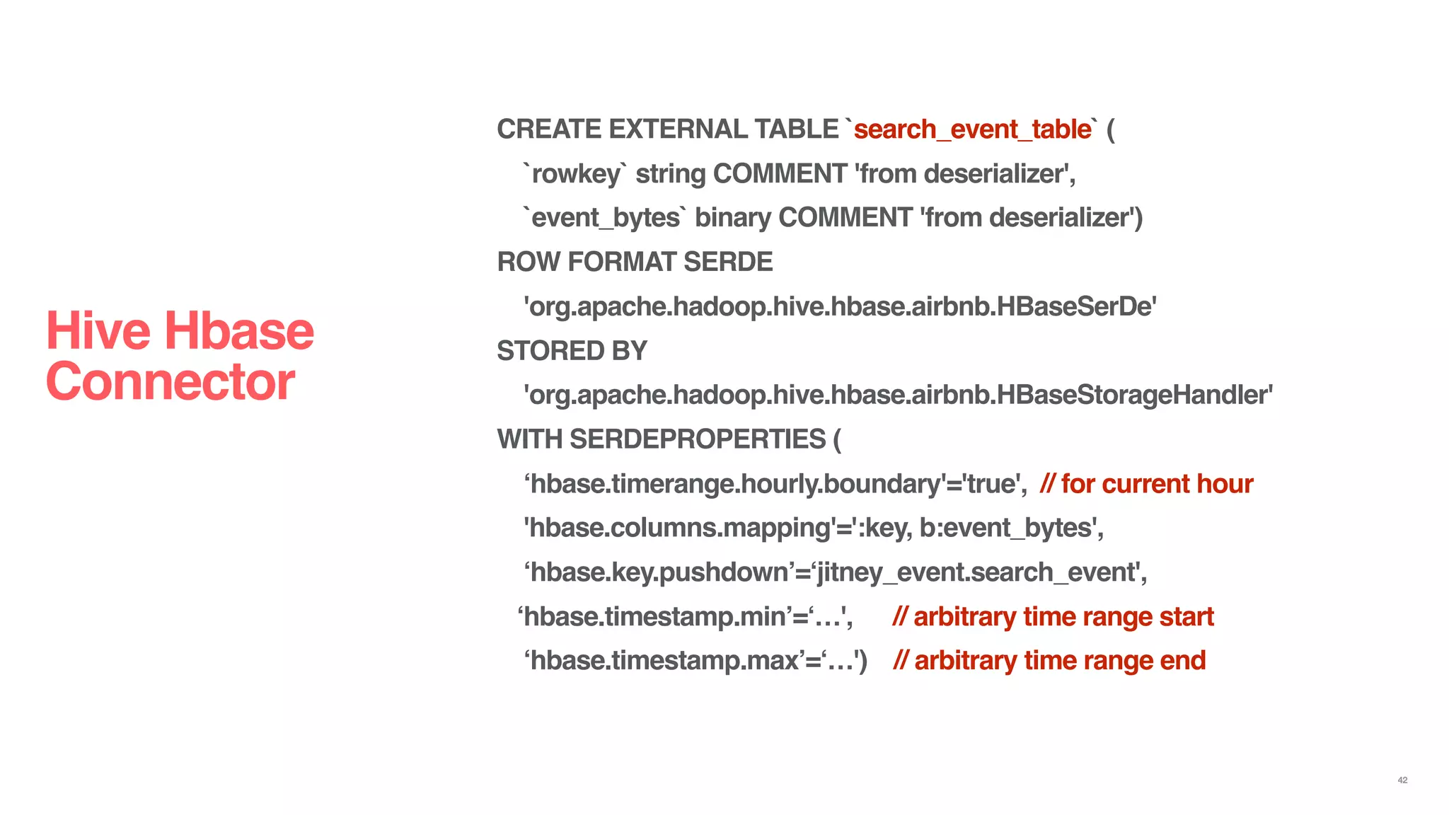 Hive Hbase
Connector
42
CREATE EXTERNAL TABLE `search_event_table` (
`rowkey` string COMMENT 'from deserializer',
`event_bytes` binary COMMENT 'from deserializer')
ROW FORMAT SERDE
'org.apache.hadoop.hive.hbase.airbnb.HBaseSerDe'
STORED BY
'org.apache.hadoop.hive.hbase.airbnb.HBaseStorageHandler'
WITH SERDEPROPERTIES (
‘hbase.timerange.hourly.boundary'='true', // for current hour
'hbase.columns.mapping'=':key, b:event_bytes',
‘hbase.key.pushdown’=‘jitney_event.search_event',
‘hbase.timestamp.min’=‘…', // arbitrary time range start
‘hbase.timestamp.max’=‘…') // arbitrary time range end
 