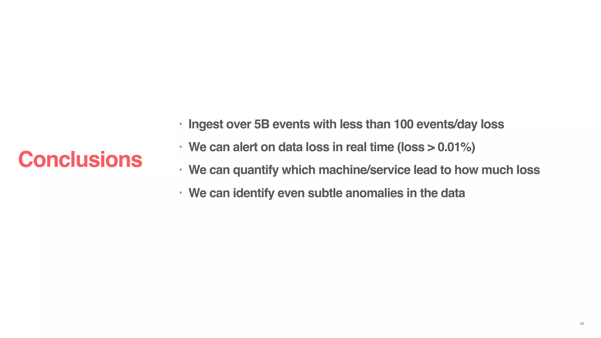 • Ingest over 5B events with less than 100 events/day loss
• We can alert on data loss in real time (loss > 0.01%)
• We can quantify which machine/service lead to how much loss
• We can identify even subtle anomalies in the data
Conclusions
43
 