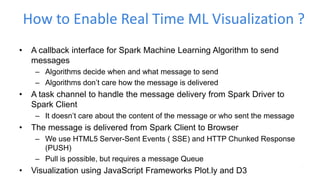 How to Enable Real Time ML Visualization ?
• A callback interface for Spark Machine Learning Algorithm to send
messages
– Algorithms decide when and what message to send
– Algorithms don’t care how the message is delivered
• A task channel to handle the message delivery from Spark Driver to
Spark Client
– It doesn’t care about the content of the message or who sent the message
• The message is delivered from Spark Client to Browser
– We use HTML5 Server-Sent Events ( SSE) and HTTP Chunked Response
(PUSH)
– Pull is possible, but requires a message Queue
• Visualization using JavaScript Frameworks Plot.ly and D3
 