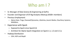 Who am I ?
• Sr. Manager of Data Science & Engineering at GoPro
• Founder and Organizer of SF Big Analytics Meetup (4500+ members)
• Previous Employment:
– Alpine Data, Tinga, Clearwell/Symantec, AltaVista, Ascent Media, ClearStory Systems,
WebWare.
• Experience with Spark
– Exposed to Spark since Spark 0.6
– Architect for Alpine Spark Integration on Spark 1.1, 1.3 and 1.5.x
• Hadoop Distribution
– CDH, HDP and MapR
 