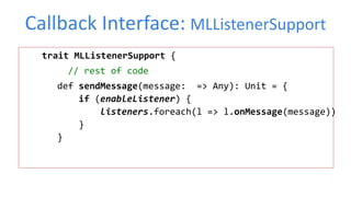 Callback Interface: MLListenerSupport
trait MLListenerSupport {
// rest of code
def sendMessage(message: => Any): Unit = {
if (enableListener) {
listeners.foreach(l => l.onMessage(message))
}
}
 
