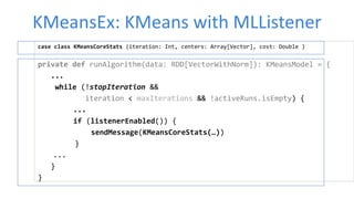 KMeansEx: KMeans with MLListener
case class KMeansCoreStats (iteration: Int, centers: Array[Vector], cost: Double )
private def runAlgorithm(data: RDD[VectorWithNorm]): KMeansModel = {
...
while (!stopIteration &&
iteration < maxIterations && !activeRuns.isEmpty) {
...
if (listenerEnabled()) {
sendMessage(KMeansCoreStats(…))
}
...
}
}
 