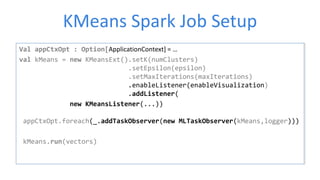 KMeans Spark Job Setup
Val appCtxOpt : Option[ApplicationContext] = …
val kMeans = new KMeansExt().setK(numClusters)
.setEpsilon(epsilon)
.setMaxIterations(maxIterations)
.enableListener(enableVisualization)
.addListener(
new KMeansListener(...))
appCtxOpt.foreach(_.addTaskObserver(new MLTaskObserver(kMeans,logger)))
kMeans.run(vectors)
 