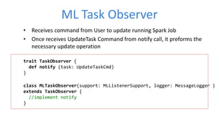 ML Task Observer
• Receives command from User to update running Spark Job
• Once receives UpdateTask Command from notify call, it preforms the
necessary update operation
trait TaskObserver {
def notify (task: UpdateTaskCmd)
}
class MLTaskObserver(support: MLListenerSupport, logger: MessageLogger )
extends TaskObserver {
//implement notify
}
 