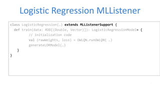 Logistic Regression MLListener
class LogisticRegression(…) extends MLListenerSupport {
def train(data: RDD[(Double, Vector)]): LogisticRegressionModel= {
// initialization code
val (rawWeights, loss) = OWLQN.runOWLQN( …)
generateLORModel(…)
}
}
 