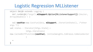 Logistic Regression MLListener
object OWLQN extends Logging {
def runOWLQN(/*args*/,mlSupport:Option[MLListenerSupport]):(Vector,
Array[Double]) = {
val costFun=new CostFun(data, mlSupport, IterationState(), /*other
args */)
val states : Iterator[lbfgs.State] =
lbfgs.iterations(
new CachedDiffFunction(costFun), initialWeights.toBreeze.toDenseVector
)
…
}
 