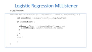 Logistic Regression MLListener
In Cost function :
override def calculate(weights: BDV[Double]): (Double, BDV[Double]) = {
val shouldStop = mlSupport.exists(_.stopIteration)
if (!shouldStop) {
…
mlSupport.filter(_.listenerEnabled()).map { s=>
s.sendMessage( (iState.iteration, w, loss))
}
…
}
else {
…
}
}
 