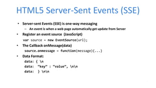 HTML5 Server-Sent Events (SSE)
• Server-sent Events (SSE) is one-way messaging
– An event is when a web page automatically get update from Server
• Register an event source (JavaScript)
var source = new EventSource(url);
• The Callback onMessage(data)
source.onmessage = function(message){...}
• Data Format:
data: { n
data: “key” : “value”, nn
data: } nn
 