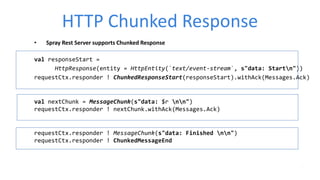 HTTP Chunked Response
• Spray Rest Server supports Chunked Response
val responseStart =
HttpResponse(entity = HttpEntity(`text/event-stream`, s"data: Startn"))
requestCtx.responder ! ChunkedResponseStart(responseStart).withAck(Messages.Ack)
val nextChunk = MessageChunk(s"data: $r nn")
requestCtx.responder ! nextChunk.withAck(Messages.Ack)
requestCtx.responder ! MessageChunk(s"data: Finished nn")
requestCtx.responder ! ChunkedMessageEnd
 