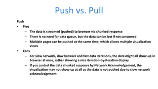 Push vs. Pull
Push
• Pros
– The data is streamed (pushed) to browser via chunked response
– There is no need for data queue, but the data can be lost if not consumed
– Multiple pages can be pushed at the same time, which allows multiple visualization
views
• Cons
– For slow network, slow browser and fast data iterations, the data might all show-up in
browser at once, rather showing a nice iteration-by-iteration display
– If you control the data chunked response by Network Acknowledgement, the
visualization may not show-up at all as the data is not pushed due to slow network
acknowledgement
 