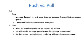 Push vs. Pull
Pull
• Pros
– Message does not get lost, since it can be temporarily stored in the message
queue
– The visualization will render in an even pace
• Cons
– Need to periodically send server request for update,
– We will need a message queue before the message is consumed
– Hard to support multiple pages rendering with simple message queue
 