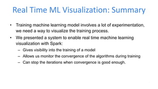Real Time ML Visualization: Summary
• Training machine learning model involves a lot of experimentation,
we need a way to visualize the training process.
• We presented a system to enable real time machine learning
visualization with Spark:
– Gives visibility into the training of a model
– Allows us monitor the convergence of the algorithms during training
– Can stop the iterations when convergence is good enough.
 