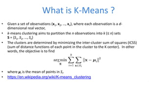 What is K-Means ?
• Given a set of observations (x1, x2, …, xn), where each observation is a d-
dimensional real vector,
• k-means clustering aims to partition the n observations into k (≤ n) sets
S = {S1, S2, …, Sk}
• The clusters are determined by minimizing the inter-cluster sum of squares (ICSS)
(sum of distance functions of each point in the cluster to the K center). In other
words, the objective is to find
• where μi is the mean of points in Si.
• https://en.wikipedia.org/wiki/K-means_clustering
 