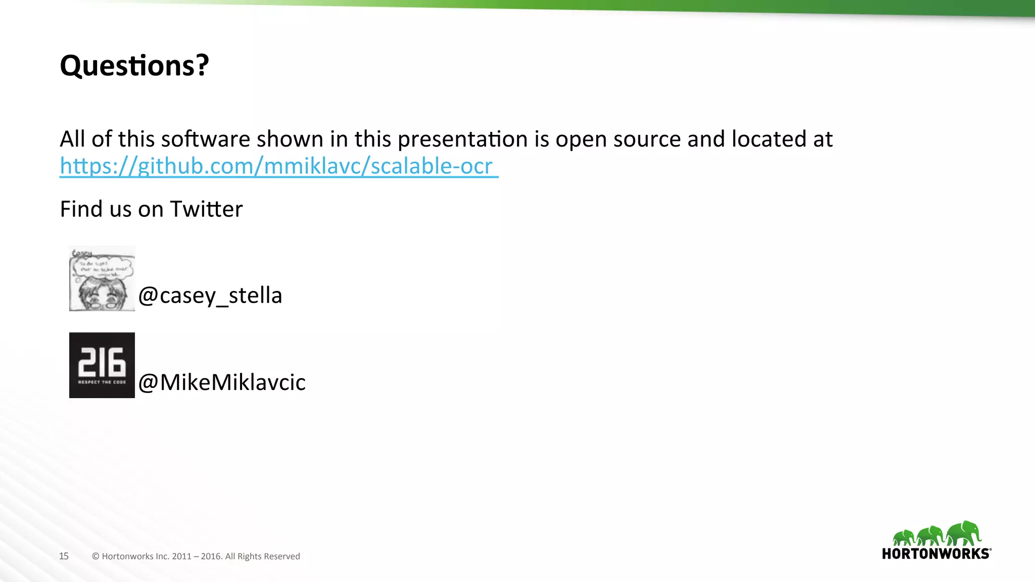 15	
   ©	
  Hortonworks	
  Inc.	
  2011	
  –	
  2016.	
  All	
  Rights	
  Reserved	
  
Ques>ons?	
  
All	
  of	
  this	
  sorware	
  shown	
  in	
  this	
  presentaAon	
  is	
  open	
  source	
  and	
  located	
  at	
  
h]ps://github.com/mmiklavc/scalable-­‐ocr	
  	
  
Find	
  us	
  on	
  Twi]er	
  
	
  
	
   	
  @casey_stella	
  
	
  
	
   	
  @MikeMiklavcic	
  
 