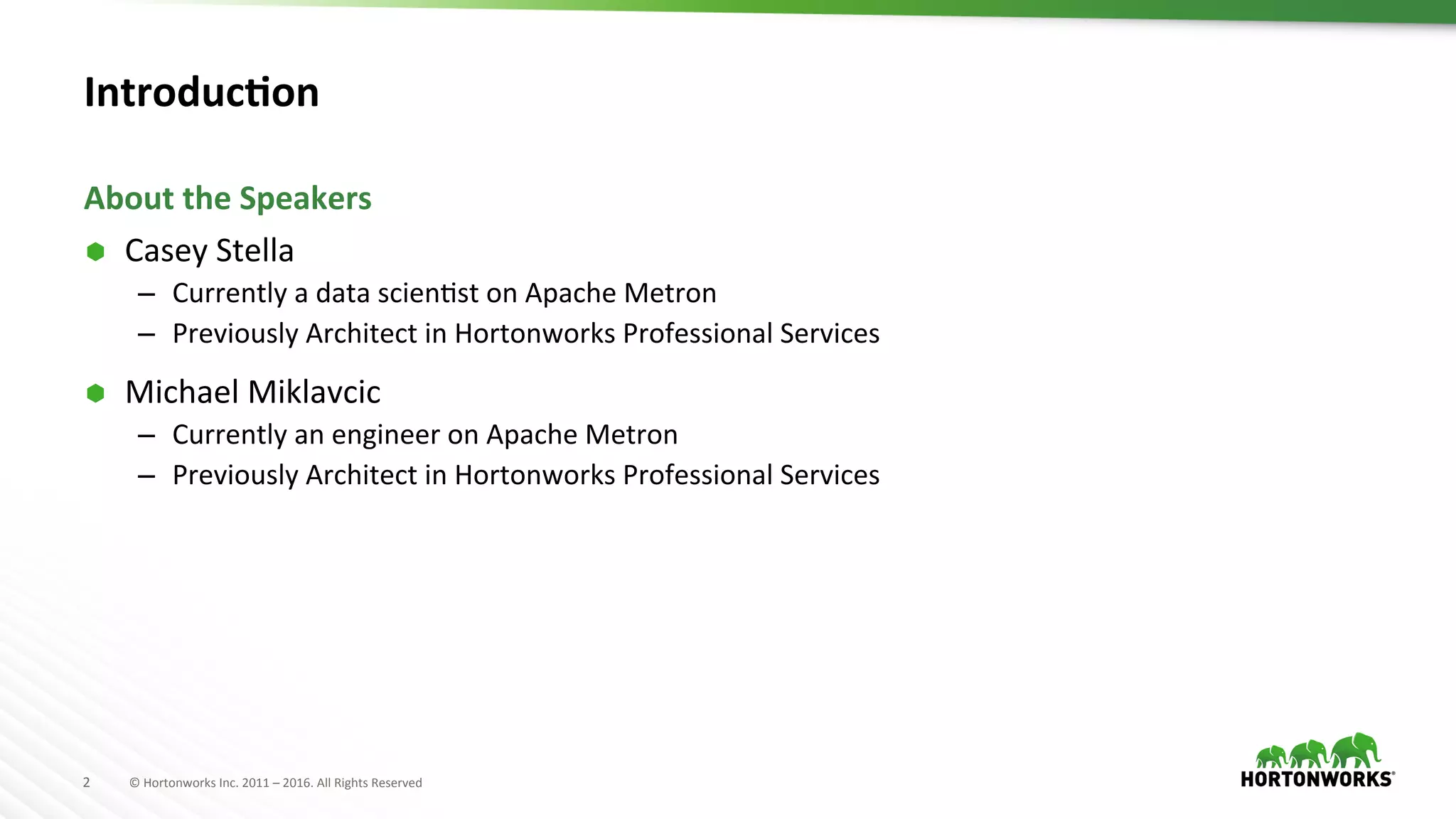 2	
   ©	
  Hortonworks	
  Inc.	
  2011	
  –	
  2016.	
  All	
  Rights	
  Reserved	
  
Introduc>on	
  
Ã  Casey	
  Stella	
  
–  Currently	
  a	
  data	
  scienAst	
  on	
  Apache	
  Metron	
  
–  Previously	
  Architect	
  in	
  Hortonworks	
  Professional	
  Services	
  
Ã  Michael	
  Miklavcic	
  
–  Currently	
  an	
  engineer	
  on	
  Apache	
  Metron	
  
–  Previously	
  Architect	
  in	
  Hortonworks	
  Professional	
  Services	
  
About	
  the	
  Speakers	
  
 