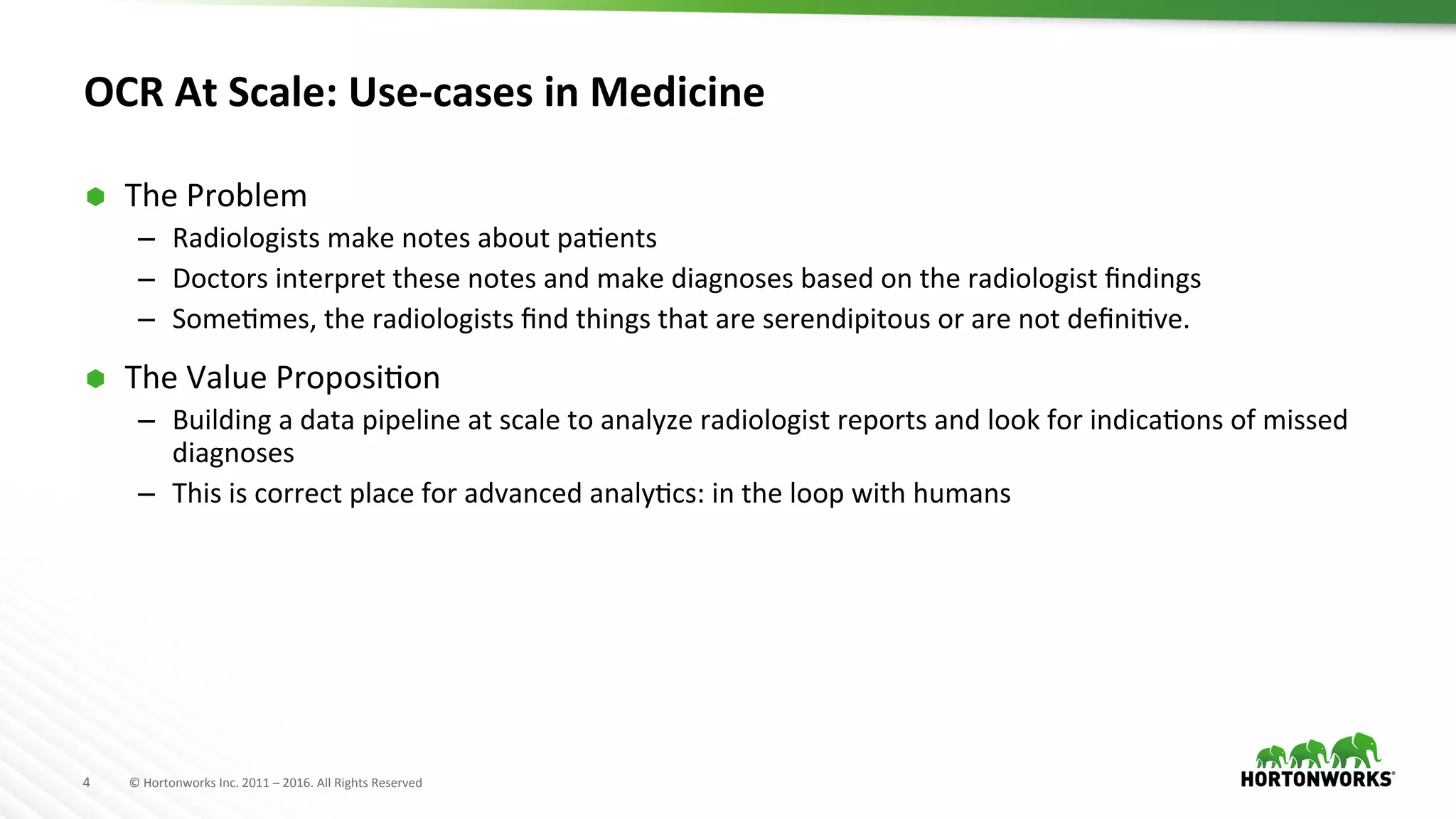 4	
   ©	
  Hortonworks	
  Inc.	
  2011	
  –	
  2016.	
  All	
  Rights	
  Reserved	
  
OCR	
  At	
  Scale:	
  Use-­‐cases	
  in	
  Medicine	
  
Ã  The	
  Problem	
  
–  Radiologists	
  make	
  notes	
  about	
  paAents	
  
–  Doctors	
  interpret	
  these	
  notes	
  and	
  make	
  diagnoses	
  based	
  on	
  the	
  radiologist	
  ﬁndings	
  
–  SomeAmes,	
  the	
  radiologists	
  ﬁnd	
  things	
  that	
  are	
  serendipitous	
  or	
  are	
  not	
  deﬁniAve.	
  
Ã  The	
  Value	
  ProposiAon	
  
–  Building	
  a	
  data	
  pipeline	
  at	
  scale	
  to	
  analyze	
  radiologist	
  reports	
  and	
  look	
  for	
  indicaAons	
  of	
  missed	
  
diagnoses	
  
–  This	
  is	
  correct	
  place	
  for	
  advanced	
  analyAcs:	
  in	
  the	
  loop	
  with	
  humans	
  
	
  
 