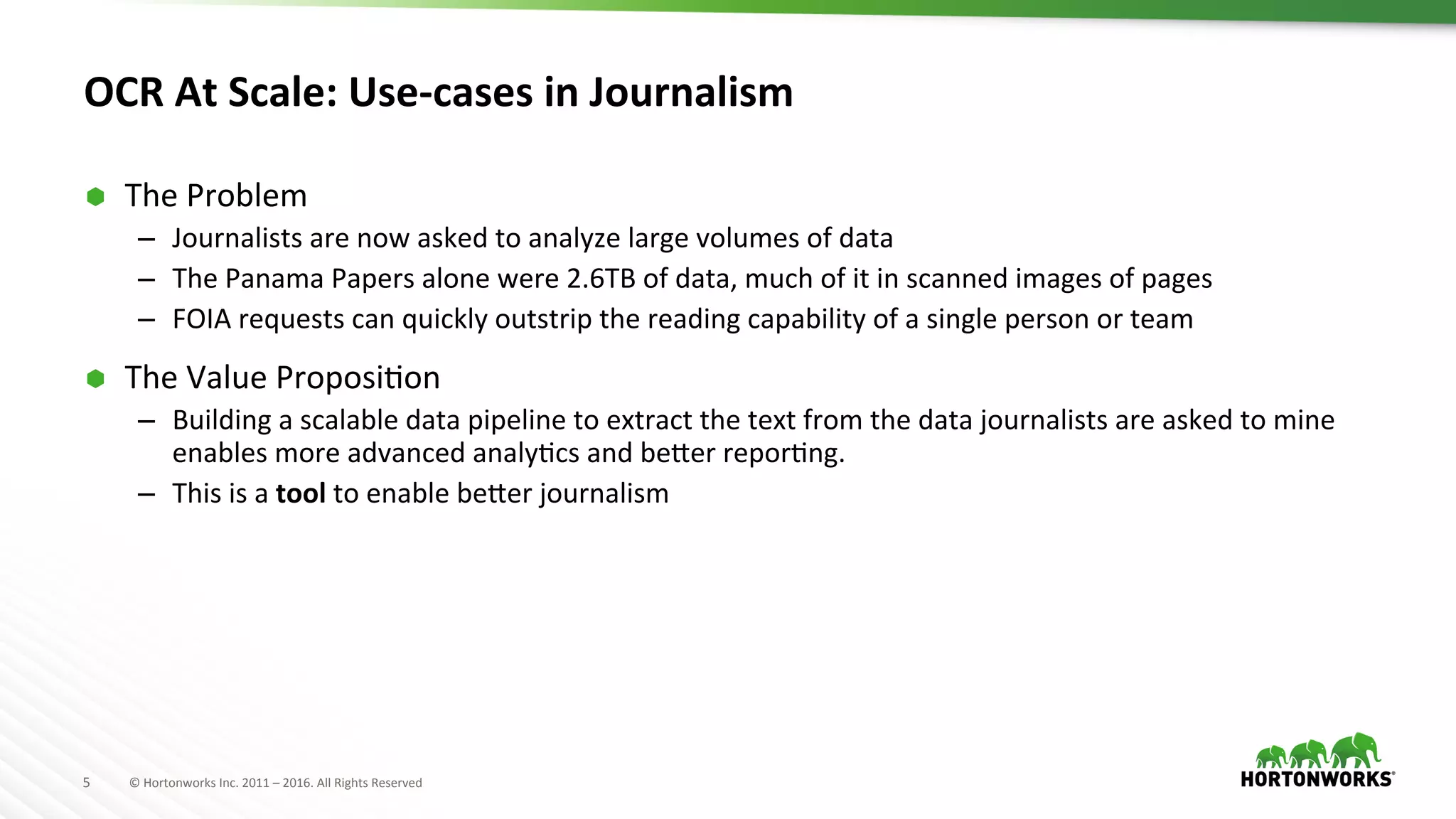 5	
   ©	
  Hortonworks	
  Inc.	
  2011	
  –	
  2016.	
  All	
  Rights	
  Reserved	
  
OCR	
  At	
  Scale:	
  Use-­‐cases	
  in	
  Journalism	
  
Ã  The	
  Problem	
  
–  Journalists	
  are	
  now	
  asked	
  to	
  analyze	
  large	
  volumes	
  of	
  data	
  
–  The	
  Panama	
  Papers	
  alone	
  were	
  2.6TB	
  of	
  data,	
  much	
  of	
  it	
  in	
  scanned	
  images	
  of	
  pages	
  
–  FOIA	
  requests	
  can	
  quickly	
  outstrip	
  the	
  reading	
  capability	
  of	
  a	
  single	
  person	
  or	
  team	
  
Ã  The	
  Value	
  ProposiAon	
  
–  Building	
  a	
  scalable	
  data	
  pipeline	
  to	
  extract	
  the	
  text	
  from	
  the	
  data	
  journalists	
  are	
  asked	
  to	
  mine	
  
enables	
  more	
  advanced	
  analyAcs	
  and	
  be]er	
  reporAng.	
  
–  This	
  is	
  a	
  tool	
  to	
  enable	
  be]er	
  journalism	
  
 