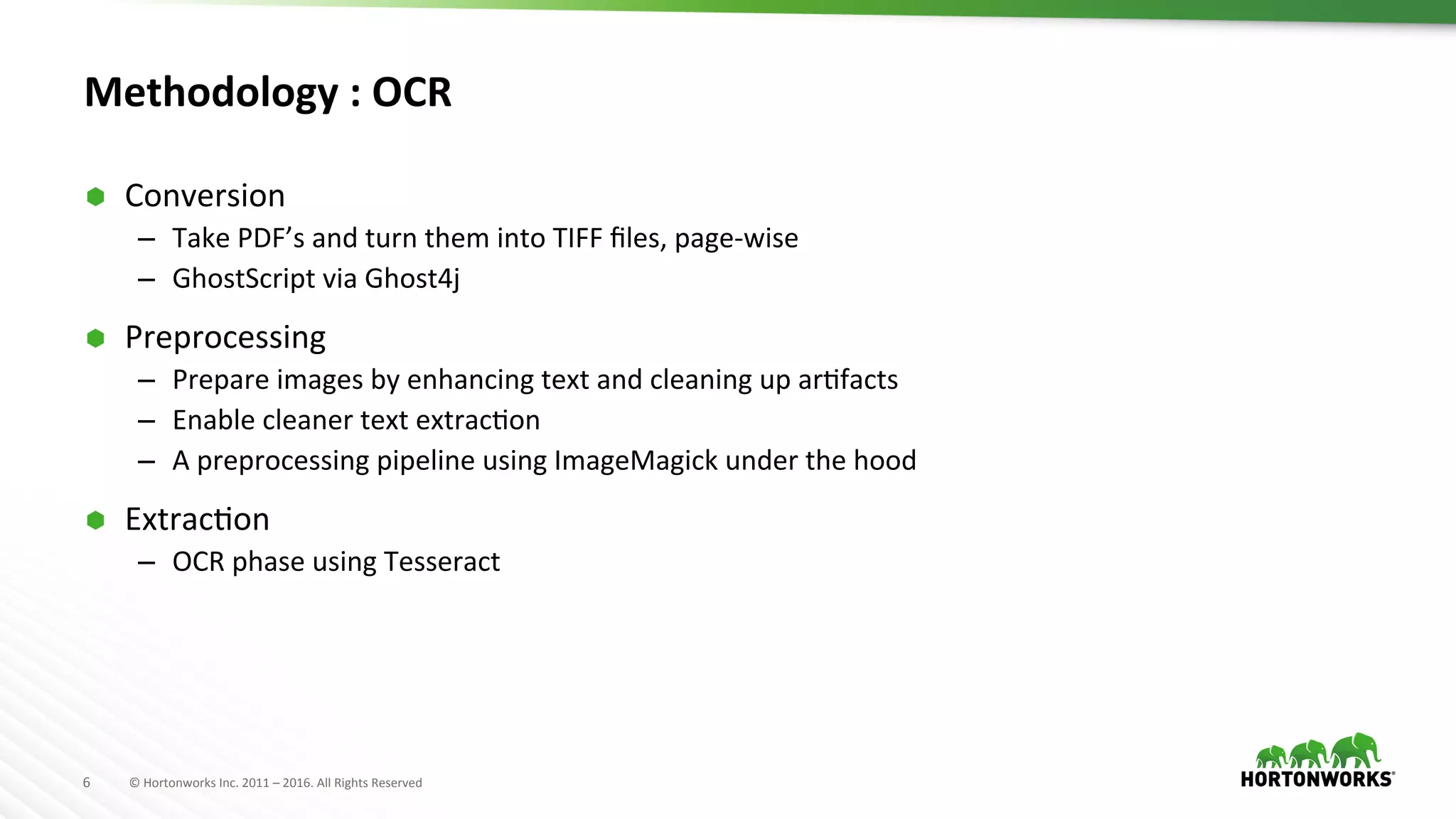 6	
   ©	
  Hortonworks	
  Inc.	
  2011	
  –	
  2016.	
  All	
  Rights	
  Reserved	
  
Methodology	
  :	
  OCR	
  
Ã  Conversion	
  
–  Take	
  PDF’s	
  and	
  turn	
  them	
  into	
  TIFF	
  ﬁles,	
  page-­‐wise	
  
–  GhostScript	
  via	
  Ghost4j	
  
Ã  Preprocessing	
  
–  Prepare	
  images	
  by	
  enhancing	
  text	
  and	
  cleaning	
  up	
  arAfacts	
  
–  Enable	
  cleaner	
  text	
  extracAon	
  
–  A	
  preprocessing	
  pipeline	
  using	
  ImageMagick	
  under	
  the	
  hood	
  
Ã  ExtracAon	
  
–  OCR	
  phase	
  using	
  Tesseract	
  
 