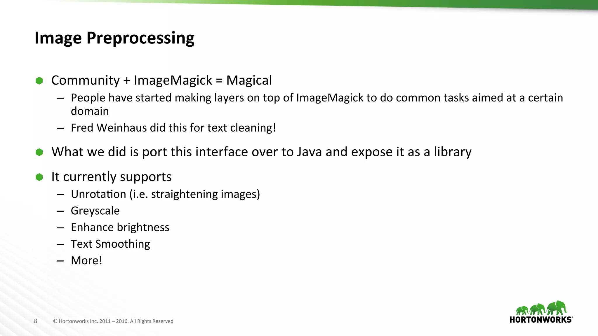 8	
   ©	
  Hortonworks	
  Inc.	
  2011	
  –	
  2016.	
  All	
  Rights	
  Reserved	
  
Image	
  Preprocessing	
  
Ã  Community	
  +	
  ImageMagick	
  =	
  Magical	
  
–  People	
  have	
  started	
  making	
  layers	
  on	
  top	
  of	
  ImageMagick	
  to	
  do	
  common	
  tasks	
  aimed	
  at	
  a	
  certain	
  
domain	
  
–  Fred	
  Weinhaus	
  did	
  this	
  for	
  text	
  cleaning!	
  
Ã  What	
  we	
  did	
  is	
  port	
  this	
  interface	
  over	
  to	
  Java	
  and	
  expose	
  it	
  as	
  a	
  library	
  
Ã  It	
  currently	
  supports	
  
–  UnrotaAon	
  (i.e.	
  straightening	
  images)	
  
–  Greyscale	
  
–  Enhance	
  brightness	
  
–  Text	
  Smoothing	
  
–  More!	
  
 