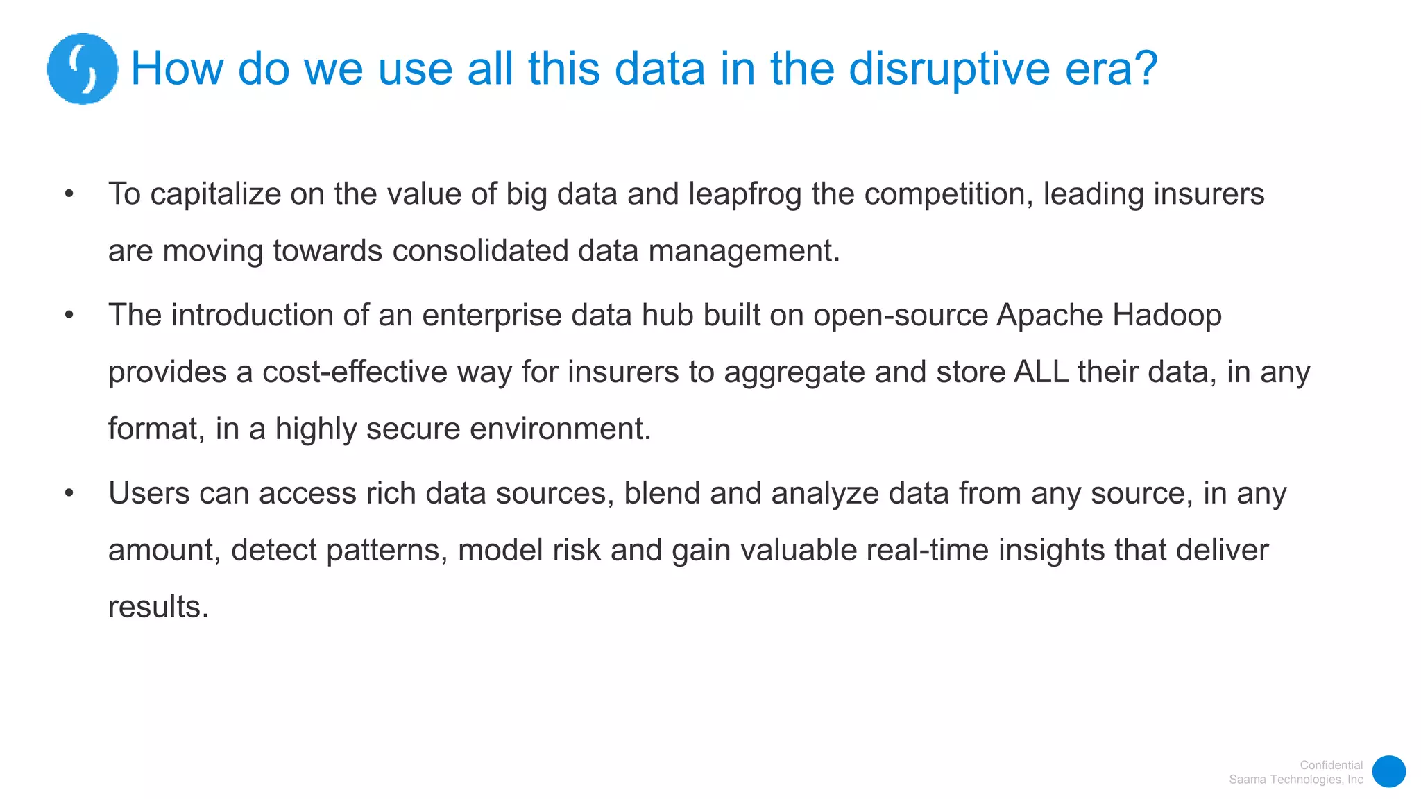 Confidential
Saama Technologies, Inc
How do we use all this data in the disruptive era?
• To capitalize on the value of big data and leapfrog the competition, leading insurers
are moving towards consolidated data management.
• The introduction of an enterprise data hub built on open-source Apache Hadoop
provides a cost-effective way for insurers to aggregate and store ALL their data, in any
format, in a highly secure environment.
• Users can access rich data sources, blend and analyze data from any source, in any
amount, detect patterns, model risk and gain valuable real-time insights that deliver
results.
 