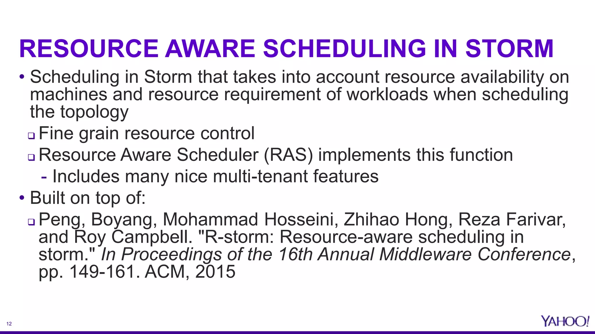 12
RESOURCE AWARE SCHEDULING IN STORM
• Scheduling in Storm that takes into account resource availability on
machines and resource requirement of workloads when scheduling
the topology
 Fine grain resource control
 Resource Aware Scheduler (RAS) implements this function
- Includes many nice multi-tenant features
• Built on top of:
 Peng, Boyang, Mohammad Hosseini, Zhihao Hong, Reza Farivar,
and Roy Campbell. "R-storm: Resource-aware scheduling in
storm." In Proceedings of the 16th Annual Middleware Conference,
pp. 149-161. ACM, 2015
 