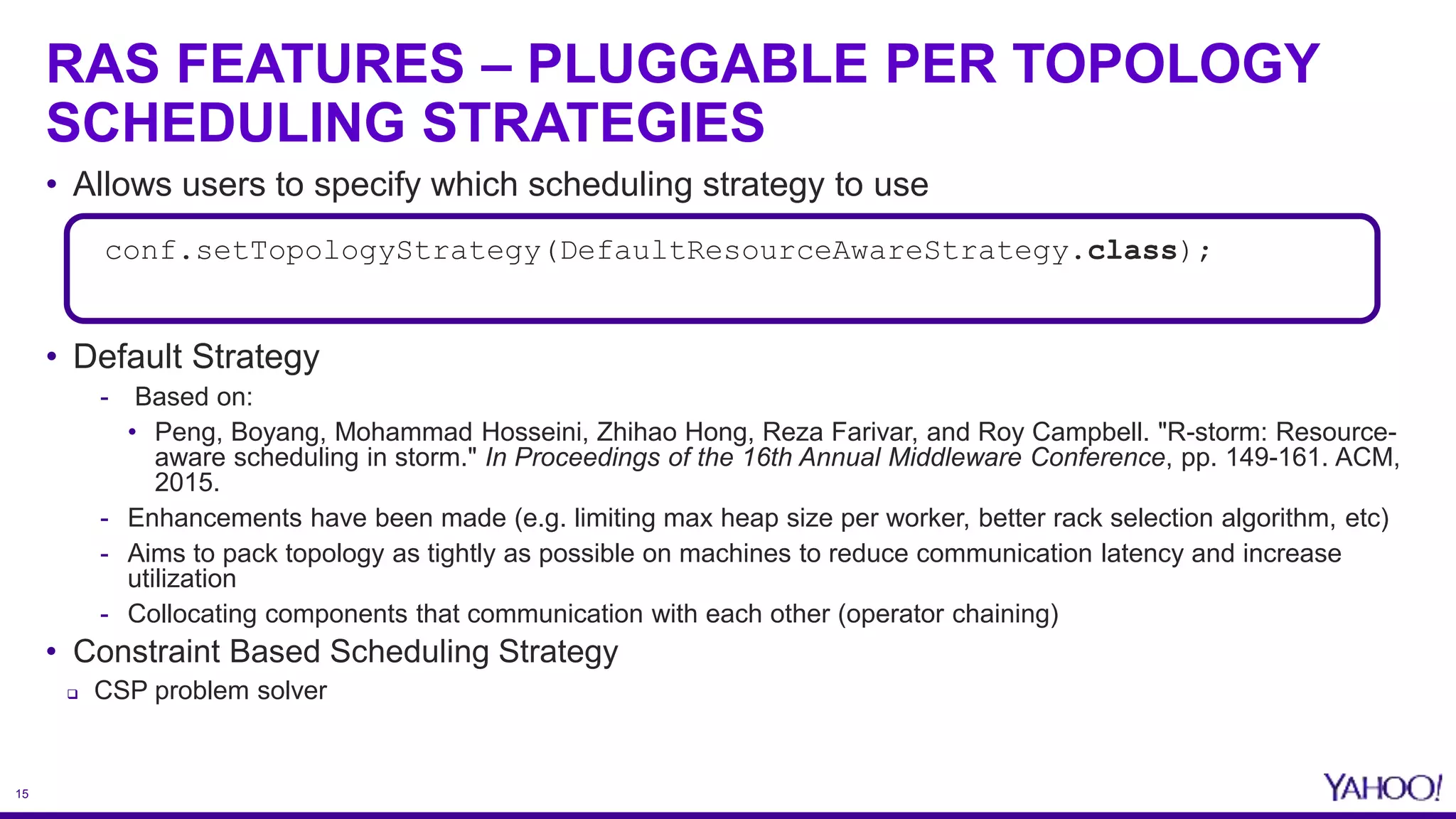 15
RAS FEATURES – PLUGGABLE PER TOPOLOGY
SCHEDULING STRATEGIES
• Allows users to specify which scheduling strategy to use
• Default Strategy
- Based on:
• Peng, Boyang, Mohammad Hosseini, Zhihao Hong, Reza Farivar, and Roy Campbell. "R-storm: Resource-
aware scheduling in storm." In Proceedings of the 16th Annual Middleware Conference, pp. 149-161. ACM,
2015.
- Enhancements have been made (e.g. limiting max heap size per worker, better rack selection algorithm, etc)
- Aims to pack topology as tightly as possible on machines to reduce communication latency and increase
utilization
- Collocating components that communication with each other (operator chaining)
• Constraint Based Scheduling Strategy
 CSP problem solver
conf.setTopologyStrategy(DefaultResourceAwareStrategy.class);
 