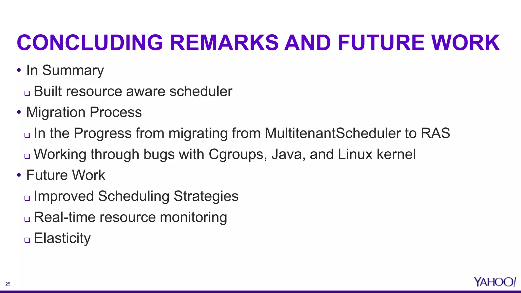 25
CONCLUDING REMARKS AND FUTURE WORK
• In Summary
 Built resource aware scheduler
• Migration Process
 In the Progress from migrating from MultitenantScheduler to RAS
 Working through bugs with Cgroups, Java, and Linux kernel
• Future Work
 Improved Scheduling Strategies
 Real-time resource monitoring
 Elasticity
 