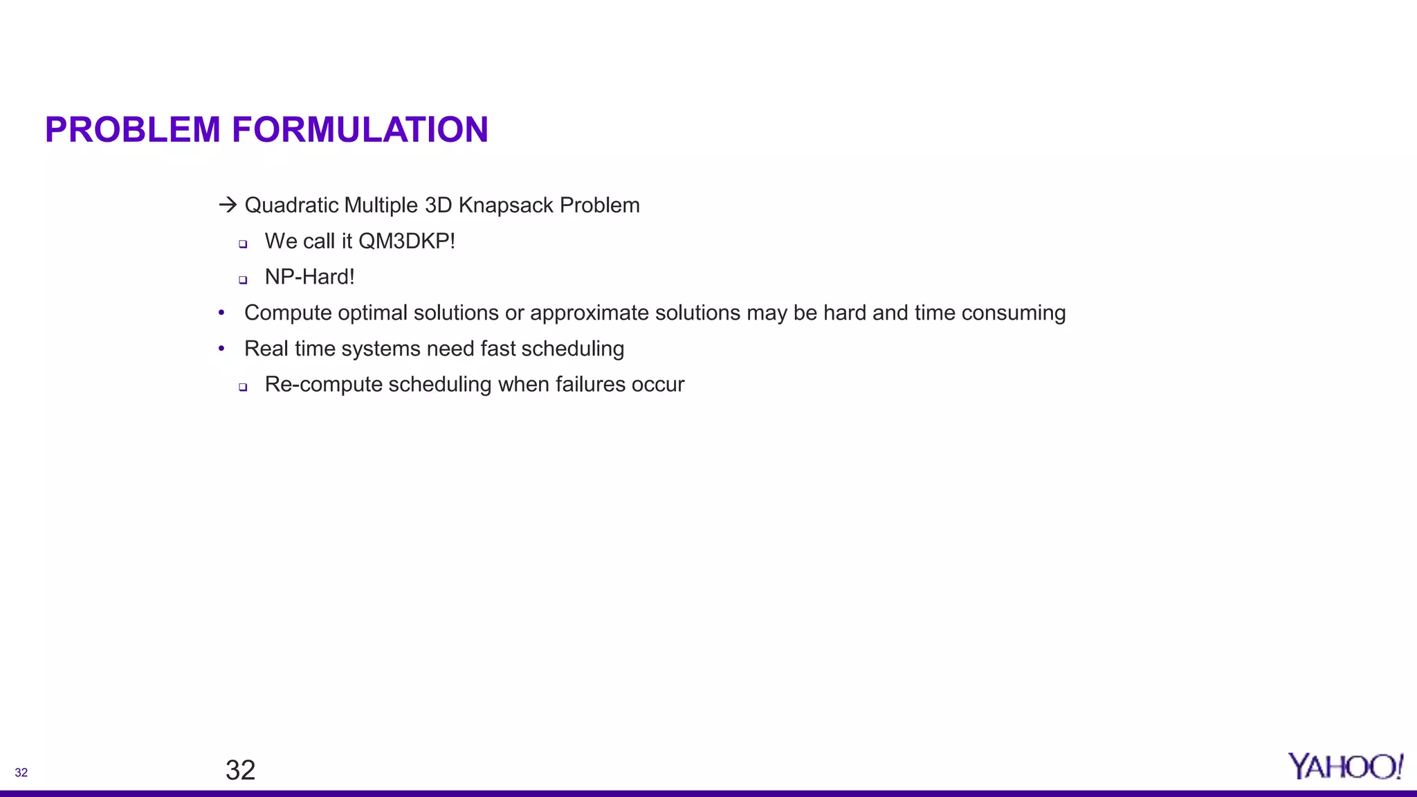 32
PROBLEM FORMULATION
 Quadratic Multiple 3D Knapsack Problem
 We call it QM3DKP!
 NP-Hard!
• Compute optimal solutions or approximate solutions may be hard and time consuming
• Real time systems need fast scheduling
 Re-compute scheduling when failures occur
32
 