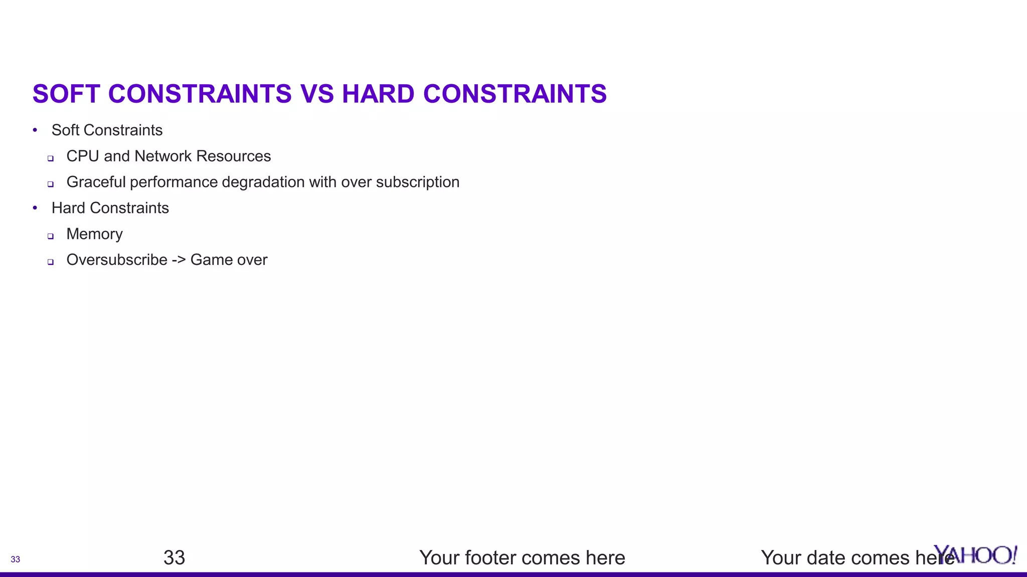 33
SOFT CONSTRAINTS VS HARD CONSTRAINTS
• Soft Constraints
 CPU and Network Resources
 Graceful performance degradation with over subscription
• Hard Constraints
 Memory
 Oversubscribe -> Game over
Your date comes hereYour footer comes here33
 