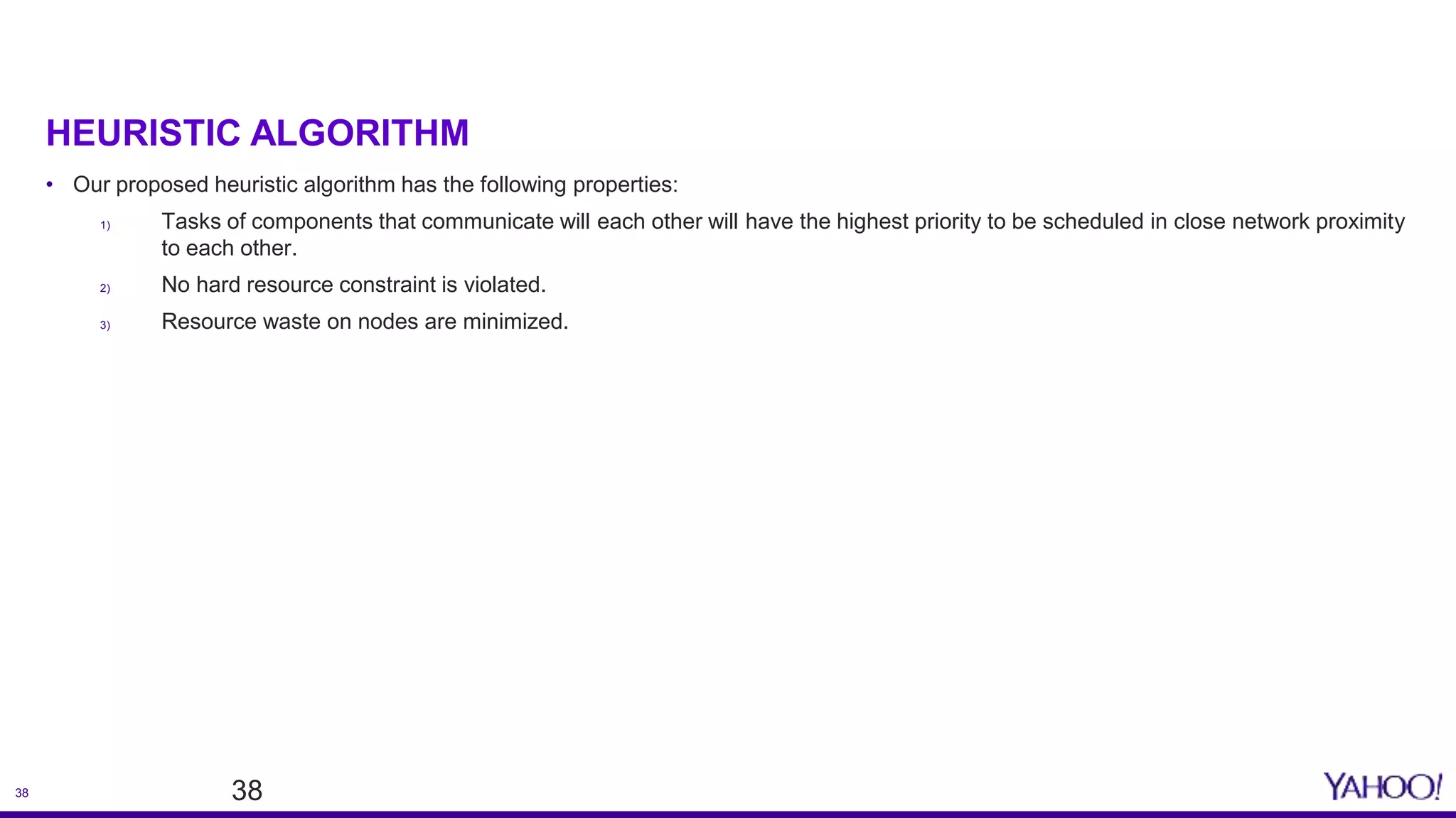 38
HEURISTIC ALGORITHM
38
• Our proposed heuristic algorithm has the following properties:
1) Tasks of components that communicate will each other will have the highest priority to be scheduled in close network proximity
to each other.
2) No hard resource constraint is violated.
3) Resource waste on nodes are minimized.
 