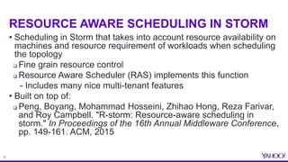 12
RESOURCE AWARE SCHEDULING IN STORM
• Scheduling in Storm that takes into account resource availability on
machines and ...