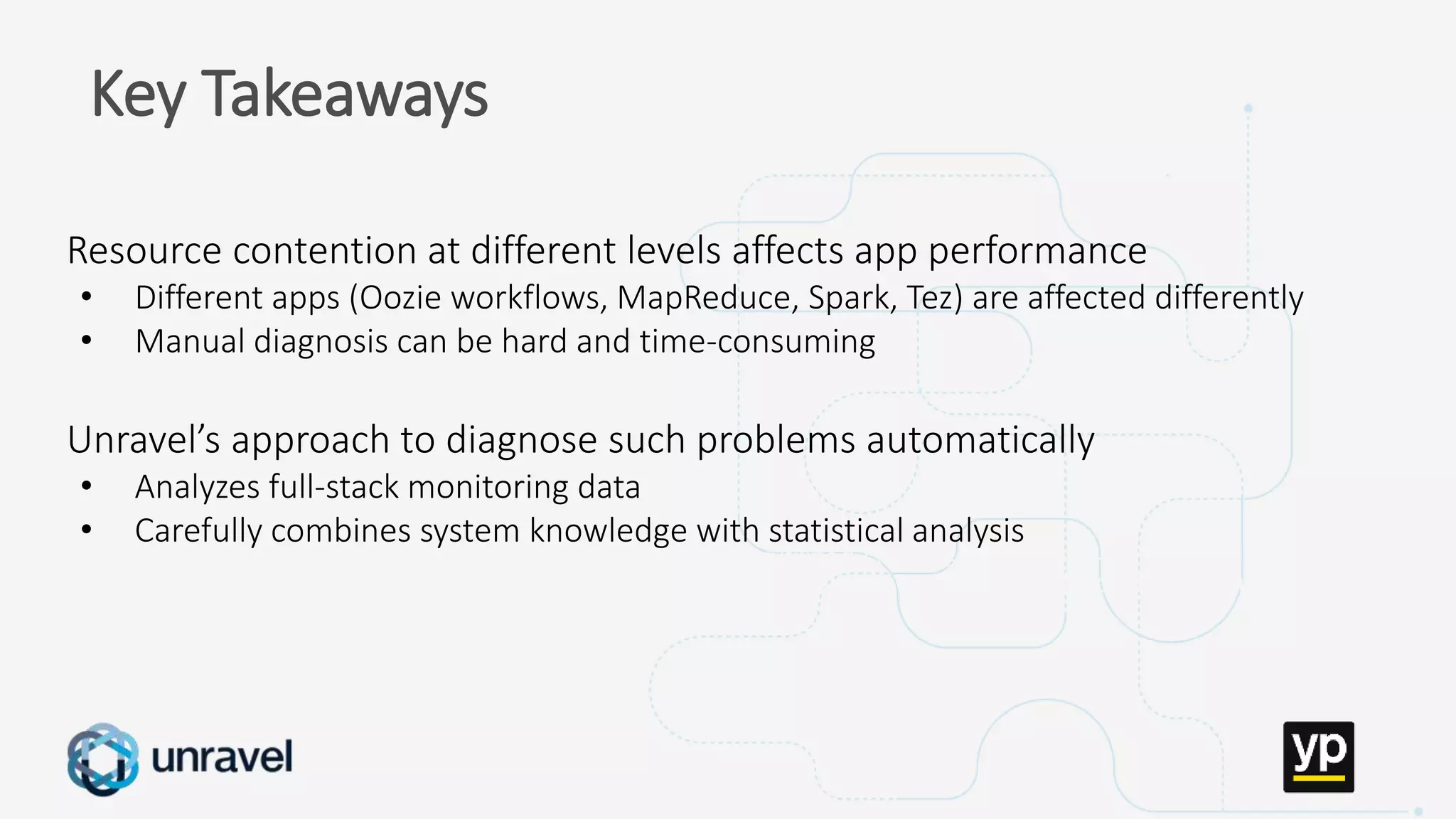 Missed SLAs
Poor performance
Failed applications
Underutilized clusters
Low throughput
Unused datasets
Poor data layout
Key Takeaways
Resource contention at different levels affects app performance
• Different apps (Oozie workflows, MapReduce, Spark, Tez) are affected differently
• Manual diagnosis can be hard and time-consuming
Unravel’s approach to diagnose such problems automatically
• Analyzes full-stack monitoring data
• Carefully combines system knowledge with statistical analysis
 