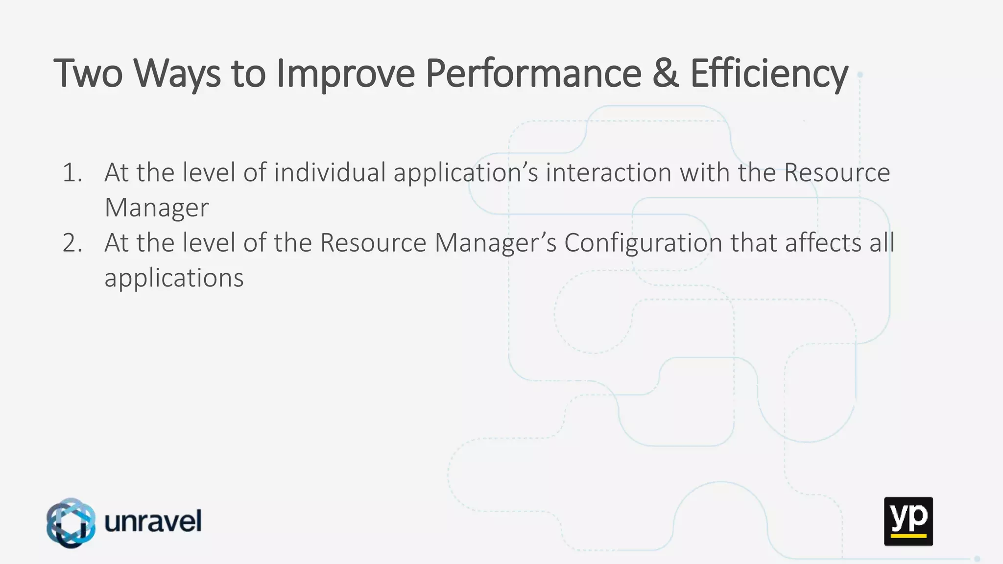 Missed SLAs
Poor performance
Failed applications
Underutilized clusters
Low throughput
Unused datasets
Poor data layout
Two Ways to Improve Performance & Efficiency
1. At the level of individual application’s interaction with the Resource
Manager
2. At the level of the Resource Manager’s Configuration that affects all
applications
 