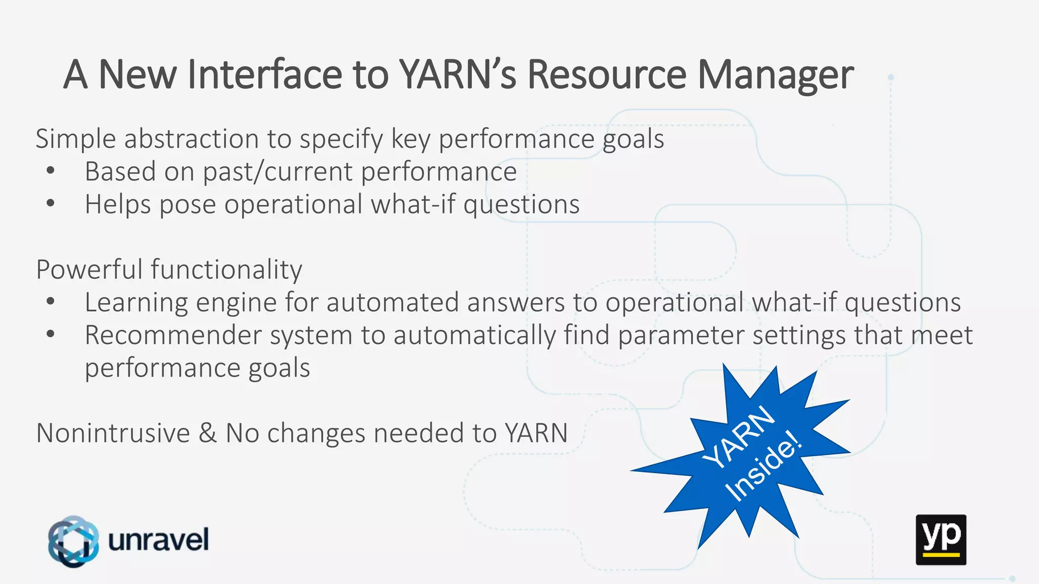 Missed SLAs
Poor performance
Failed applications
Underutilized clusters
Low throughput
Unused datasets
Poor data layout
A New Interface to YARN’s Resource Manager
Simple abstraction to specify key performance goals
• Based on past/current performance
• Helps pose operational what-if questions
Powerful functionality
• Learning engine for automated answers to operational what-if questions
• Recommender system to automatically find parameter settings that meet
performance goals
Nonintrusive & No changes needed to YARN
 