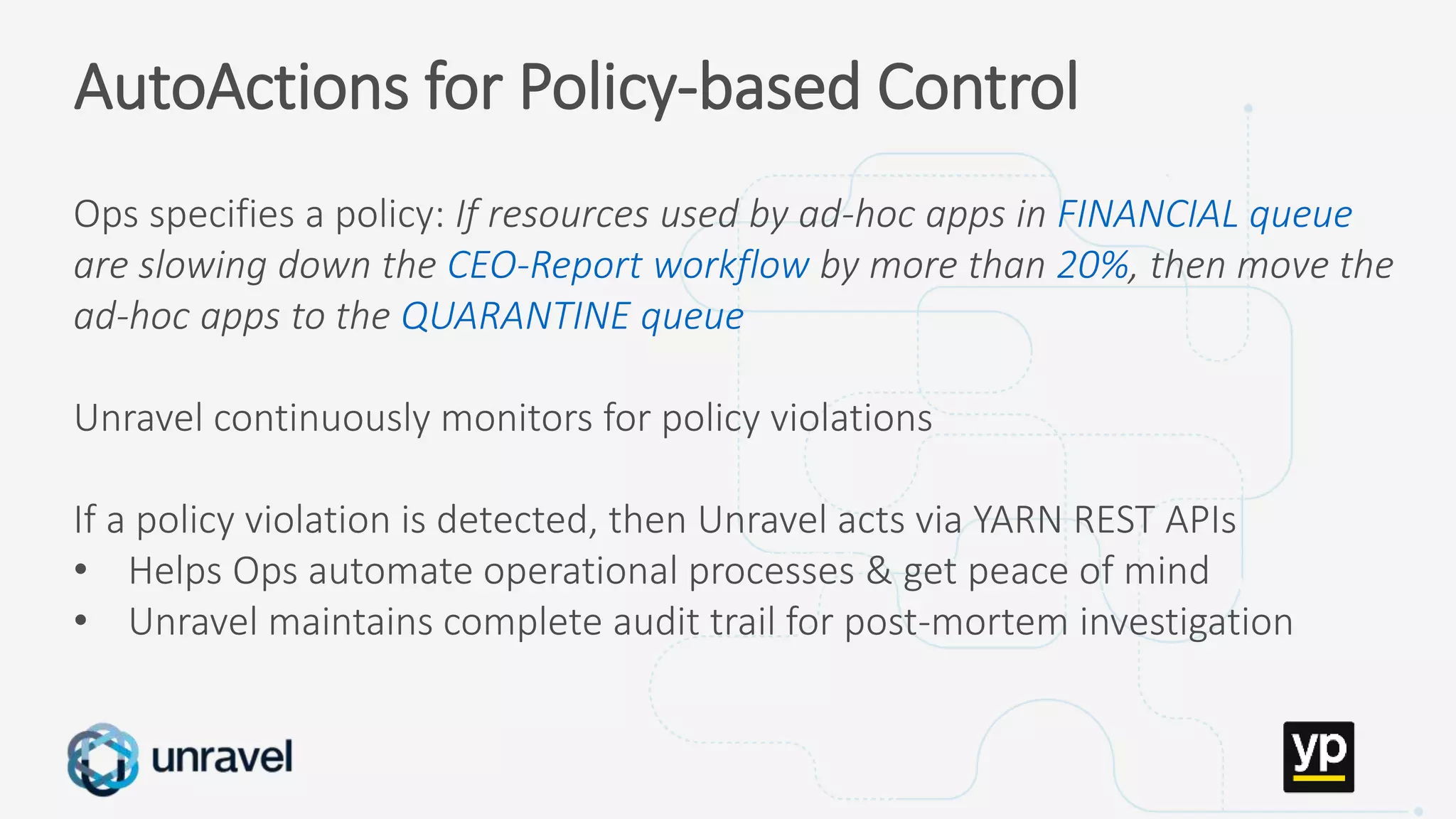 Missed SLAs
Poor performance
Failed applications
Underutilized clusters
Low throughput
Unused datasets
Poor data layout
AutoActions for Policy-based Control
Ops specifies a policy: If resources used by ad-hoc apps in FINANCIAL queue
are slowing down the CEO-Report workflow by more than 20%, then move the
ad-hoc apps to the QUARANTINE queue
Unravel continuously monitors for policy violations
If a policy violation is detected, then Unravel acts via YARN REST APIs
• Helps Ops automate operational processes & get peace of mind
• Unravel maintains complete audit trail for post-mortem investigation
 