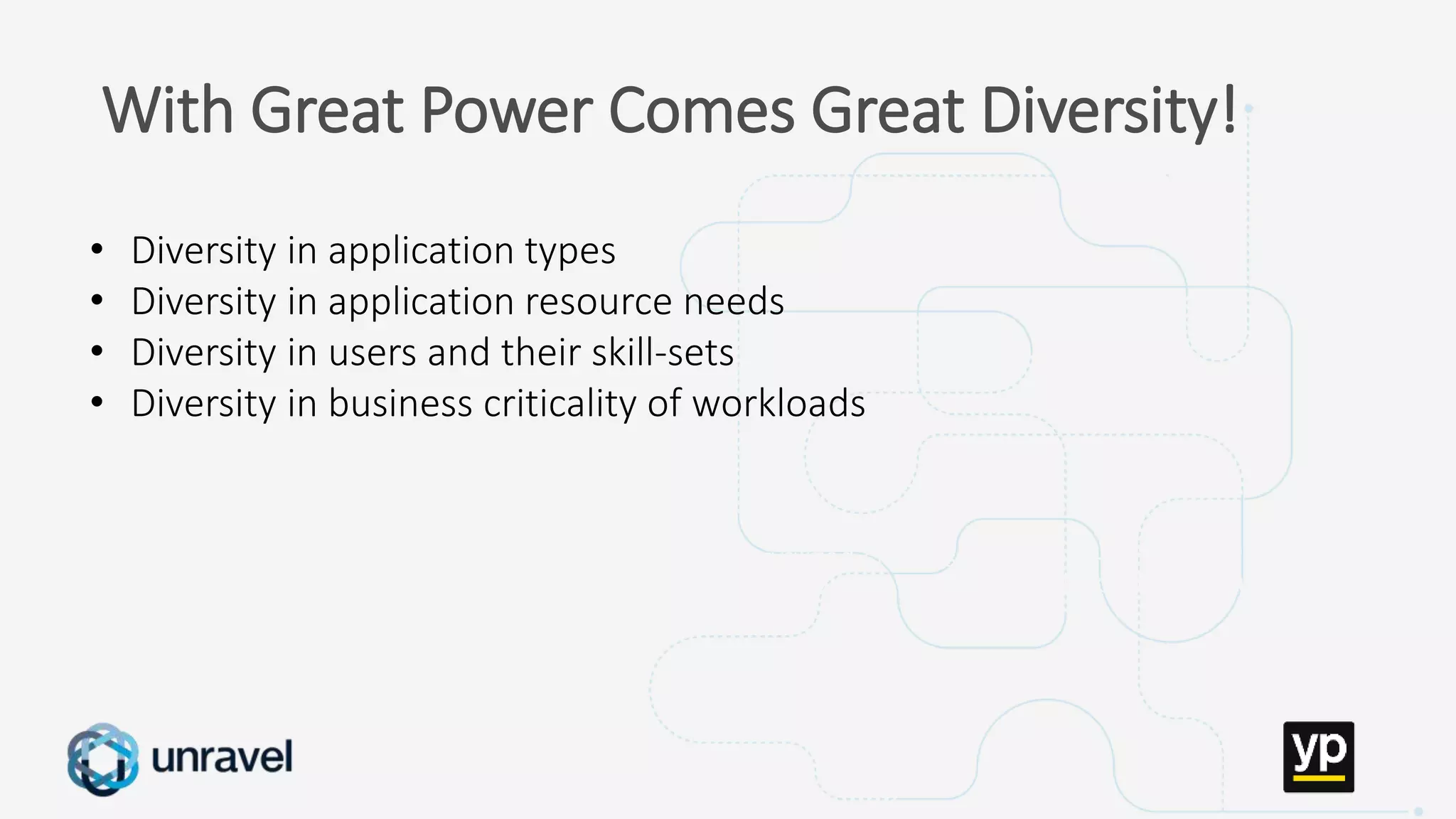 Missed SLAs
Poor performance
Failed applications
Underutilized clusters
Low throughput
Unused datasets
Poor data layout
With Great Power Comes Great Diversity!
• Diversity in application types
• Diversity in application resource needs
• Diversity in users and their skill-sets
• Diversity in business criticality of workloads
 