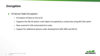 1
3
© Hortonworks Inc. 2011 – 2016. All Rights
Reserved
Encryption
⬢ S3 Server-Side Encryption
– Encryption of data at rest at S3
– Supports the SSE-S3 option: each object encrypted by a unique key using AES-256 cipher
– Now covered in S3A automated test suites
– Support for additional options under development (SSE-KMS and SSE-C)
 