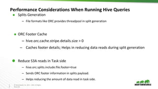 1
9
© Hortonworks Inc. 2011 – 2016. All Rights
Reserved
Performance Considerations When Running Hive Queries
⬢ Splits Generation
– File formats like ORC provides threadpool in split generation
⬢ ORC Footer Cache
– hive.orc.cache.stripe.details.size > 0
– Caches footer details; Helps in reducing data reads during split generation
⬢ Reduce S3A reads in Task side
– hive.orc.splits.include.file.footer=true
– Sends ORC footer information in splits payload.
– Helps reducing the amount of data read in task side.
 