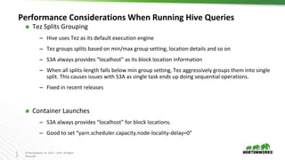 2
0
© Hortonworks Inc. 2011 – 2016. All Rights
Reserved
Performance Considerations When Running Hive Queries
⬢ Tez Splits Grouping
– Hive uses Tez as its default execution engine
– Tez groups splits based on min/max group setting, location details and so on
– S3A always provides “localhost” as its block location information
– When all splits-length falls below min group setting, Tez aggressively groups them into single
split. This causes issues with S3A as single task ends up doing sequential operations.
– Fixed in recent releases
⬢ Container Launches
– S3A always provides “localhost” for block locations.
– Good to set “yarn.scheduler.capacity.node-locality-delay=0”
 